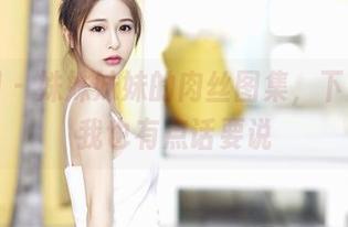 嗲囡囡 – 姝姝妹妹的肉丝图集，下载之后我也有点话要说